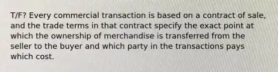 T/F? Every commercial transaction is based on a contract of sale, and the trade terms in that contract specify the exact point at which the ownership of merchandise is transferred from the seller to the buyer and which party in the transactions pays which cost.