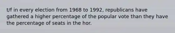 t/f in every election from 1968 to 1992, republicans have gathered a higher percentage of the popular vote than they have the percentage of seats in the hor.