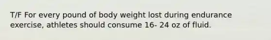 T/F For every pound of body weight lost during endurance exercise, athletes should consume 16- 24 oz of fluid.