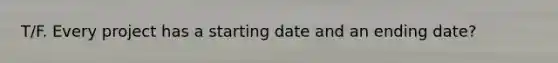 T/F. Every project has a starting date and an ending date?