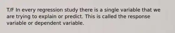 T/F In every regression study there is a single variable that we are trying to explain or predict. This is called the response variable or dependent variable.