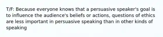 T/F: Because everyone knows that a persuasive speaker's goal is to influence the audience's beliefs or actions, questions of ethics are less important in persuasive speaking than in other kinds of speaking