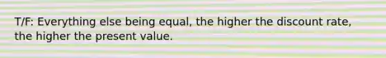 T/F: Everything else being equal, the higher the discount rate, the higher the present value.