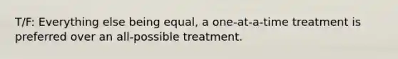 T/F: Everything else being equal, a one-at-a-time treatment is preferred over an all-possible treatment.