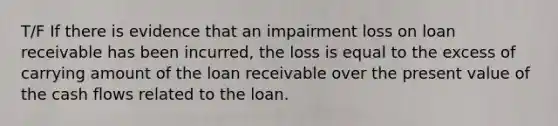 T/F If there is evidence that an impairment loss on loan receivable has been incurred, the loss is equal to the excess of carrying amount of the loan receivable over the present value of the cash flows related to the loan.