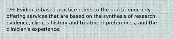 T/F: Evidence-based practice refers to the practitioner only offering services that are based on the synthesis of research evidence, client's history and treatment preferences, and the clinician's experience.