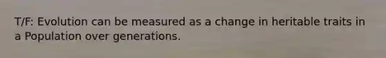 T/F: Evolution can be measured as a change in heritable traits in a Population over generations.
