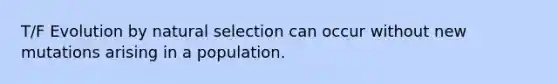 T/F Evolution by natural selection can occur without new mutations arising in a population.