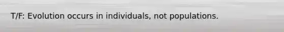 T/F: Evolution occurs in individuals, not populations.