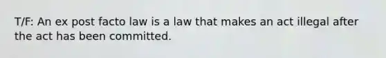 T/F: An ex post facto law is a law that makes an act illegal after the act has been committed.