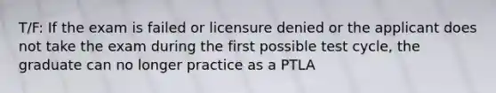 T/F: If the exam is failed or licensure denied or the applicant does not take the exam during the first possible test cycle, the graduate can no longer practice as a PTLA