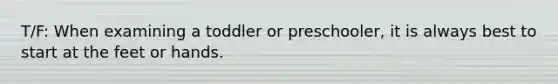 T/F: When examining a toddler or preschooler, it is always best to start at the feet or hands.