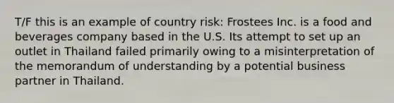 T/F this is an example of country risk: Frostees Inc. is a food and beverages company based in the U.S. Its attempt to set up an outlet in Thailand failed primarily owing to a misinterpretation of the memorandum of understanding by a potential business partner in Thailand.