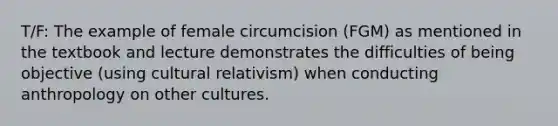 T/F: The example of female circumcision (FGM) as mentioned in the textbook and lecture demonstrates the difficulties of being objective (using cultural relativism) when conducting anthropology on other cultures.