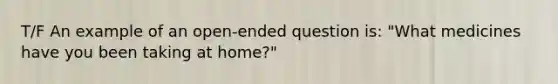 T/F An example of an open-ended question is: "What medicines have you been taking at home?"