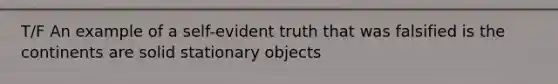 T/F An example of a self-evident truth that was falsified is the continents are solid stationary objects