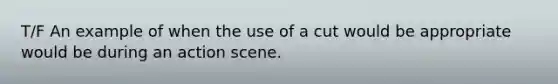 T/F An example of when the use of a cut would be appropriate would be during an action scene.