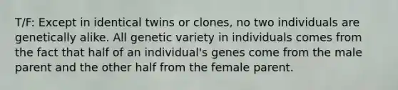 T/F: Except in identical twins or clones, no two individuals are genetically alike. All genetic variety in individuals comes from the fact that half of an individual's genes come from the male parent and the other half from the female parent.