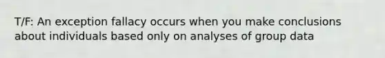 T/F: An exception fallacy occurs when you make conclusions about individuals based only on analyses of group data