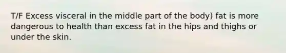 T/F Excess visceral in the middle part of the body) fat is more dangerous to health than excess fat in the hips and thighs or under the skin.