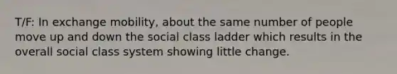 T/F: In exchange mobility, about the same number of people move up and down the social class ladder which results in the overall social class system showing little change.