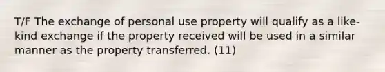 T/F The exchange of personal use property will qualify as a like-kind exchange if the property received will be used in a similar manner as the property transferred. (11)