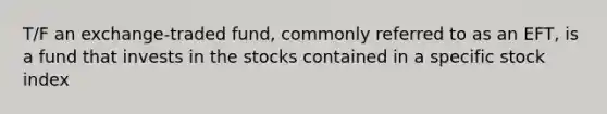 T/F an exchange-traded fund, commonly referred to as an EFT, is a fund that invests in the stocks contained in a specific stock index