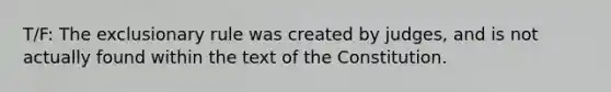 T/F: The exclusionary rule was created by judges, and is not actually found within the text of the Constitution.