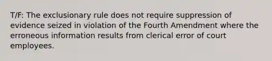 T/F: The exclusionary rule does not require suppression of evidence seized in violation of the Fourth Amendment where the erroneous information results from clerical error of court employees.