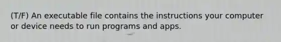 (T/F) An executable file contains the instructions your computer or device needs to run programs and apps.