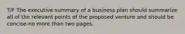 T/F The executive summary of a business plan should summarize all of the relevant points of the proposed venture and should be concise-no more than two pages.