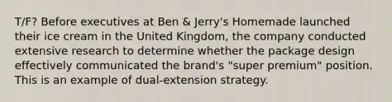 T/F? Before executives at Ben & Jerry's Homemade launched their ice cream in the United Kingdom, the company conducted extensive research to determine whether the package design effectively communicated the brand's "super premium" position. This is an example of dual-extension strategy.