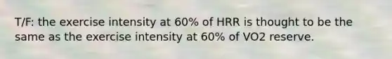 T/F: the exercise intensity at 60% of HRR is thought to be the same as the exercise intensity at 60% of VO2 reserve.