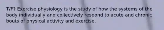 T/F? Exercise physiology is the study of how the systems of the body individually and collectively respond to acute and chronic bouts of physical activity and exercise.