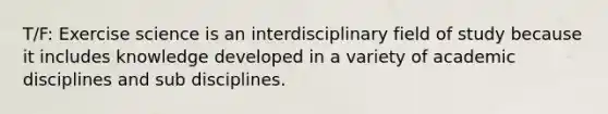 T/F: Exercise science is an interdisciplinary field of study because it includes knowledge developed in a variety of academic disciplines and sub disciplines.