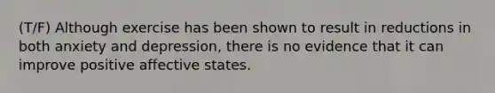 (T/F) Although exercise has been shown to result in reductions in both anxiety and depression, there is no evidence that it can improve positive affective states.