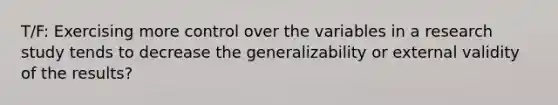 T/F: Exercising more control over the variables in a research study tends to decrease the generalizability or external validity of the results?