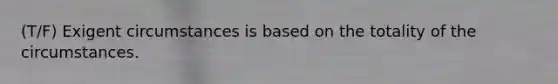 (T/F) Exigent circumstances is based on the totality of the circumstances.