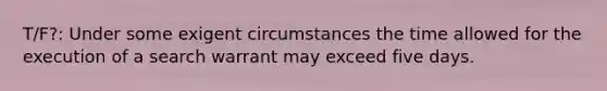 T/F?: Under some exigent circumstances the time allowed for the execution of a search warrant may exceed five days.