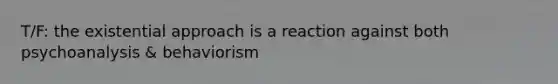 T/F: the existential approach is a reaction against both psychoanalysis & behaviorism