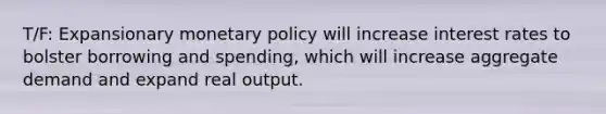 T/F: Expansionary monetary policy will increase interest rates to bolster borrowing and spending, which will increase aggregate demand and expand real output.