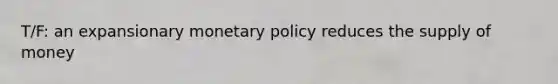 T/F: an expansionary monetary policy reduces the supply of money