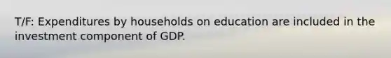 T/F: Expenditures by households on education are included in the investment component of GDP.