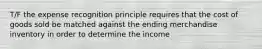 T/F the expense recognition principle requires that the cost of goods sold be matched against the ending merchandise inventory in order to determine the income