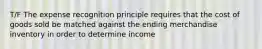 T/F The expense recognition principle requires that the cost of goods sold be matched against the ending merchandise inventory in order to determine income