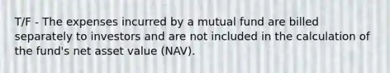 T/F - The expenses incurred by a mutual fund are billed separately to investors and are not included in the calculation of the fund's net asset value (NAV).