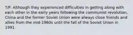 T/F: Although they experienced difficulties in getting along with each other in the early years following the communist revolution, China and the former Soviet Union were always close friends and allies from the mid-1960s until the fall of the Soviet Union in 1991.