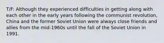 T/F: Although they experienced difficulties in getting along with each other in the early years following the communist revolution, China and the former Soviet Union were always close friends and allies from the mid-1960s until the fall of the Soviet Union in 1991.