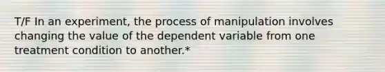 T/F In an experiment, the process of manipulation involves changing the value of the dependent variable from one treatment condition to another.*