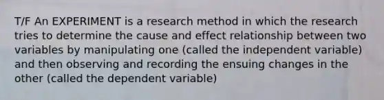 T/F An EXPERIMENT is a research method in which the research tries to determine the cause and effect relationship between two variables by manipulating one (called the independent variable) and then observing and recording the ensuing changes in the other (called the dependent variable)